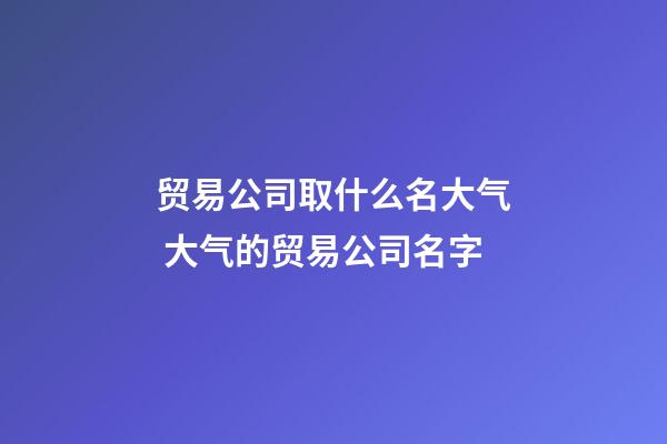 贸易公司取什么名大气 大气的贸易公司名字-第1张-公司起名-玄机派